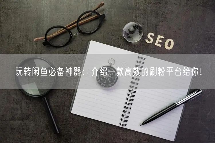玩转闲鱼必备神器：介绍一款高效的刷粉平台给你！