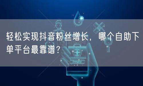 轻松实现抖音粉丝增长，哪个自助下单平台最