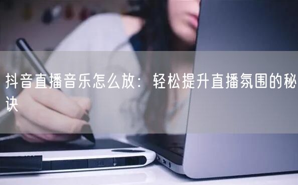 抖音直播音乐怎么放：轻松提升直播氛围的秘诀