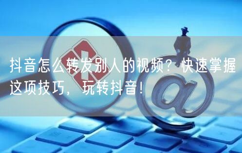 抖音怎么转发别人的视频？快速掌握这项技巧，玩转抖音！