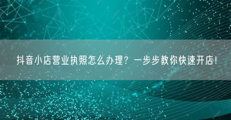 抖音小店营业执照怎么办理？一步步教你快速开店！