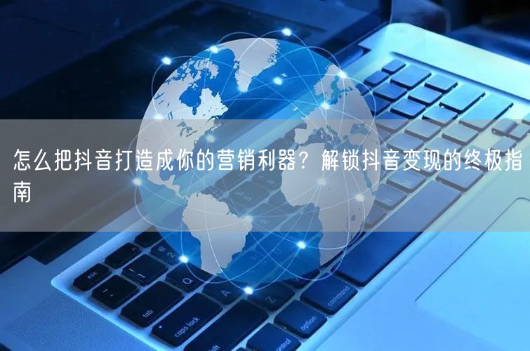 怎么把抖音打造成你的营销利器？解锁抖音变现的终极指南