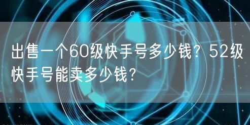 出售一个60级快手号多少钱？52级快手号能卖多少钱？