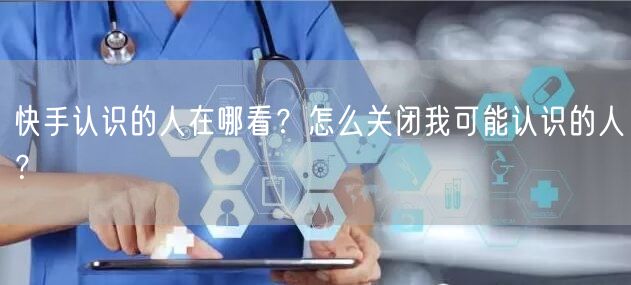 快手认识的人在哪看？怎么关闭我可能认识的