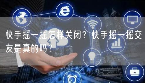 快手摇一摇怎样关闭？快手摇一摇交友是真的吗？