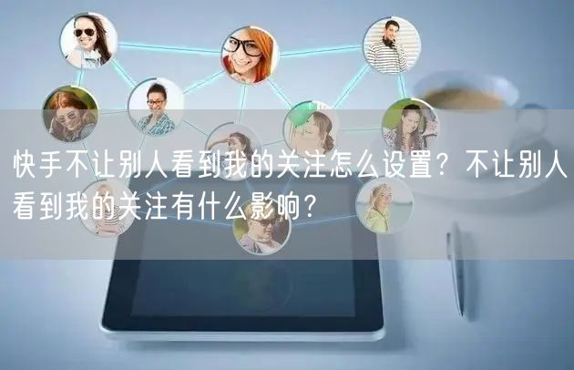 快手不让别人看到我的关注怎么设置？不让别人看到我的关注有什么影响？