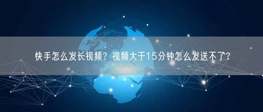 快手怎么发长视频？视频大于15分钟怎么发送不了？