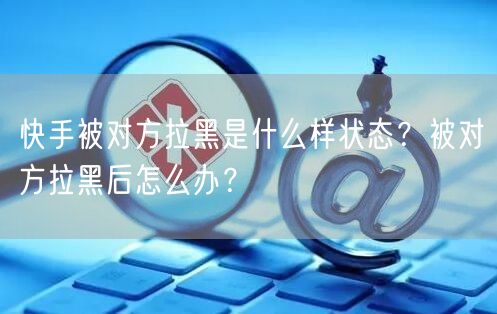 快手被对方拉黑是什么样状态？被对方拉黑后怎么办？