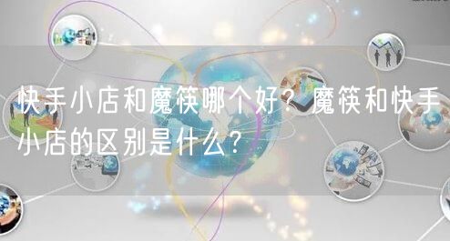 快手小店和魔筷哪个好？魔筷和快手小店的区别是什么？