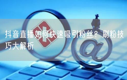抖音直播如何快速吸引粉丝？刷粉技巧大解析