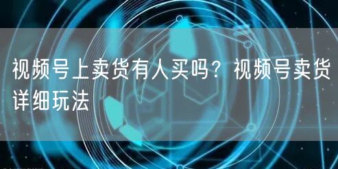 视频号上卖货有人买吗？视频号卖货详细玩法