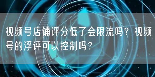 视频号店铺评分低了会限流吗？视频号的浮评可以控制吗？