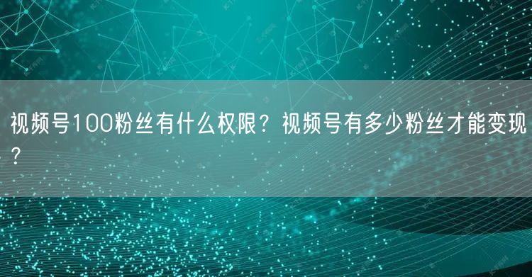 视频号100粉丝有什么权限？视频号有多少