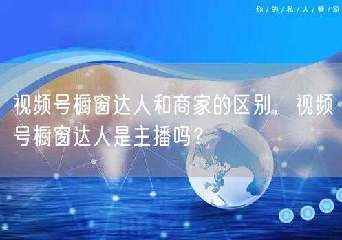 视频号橱窗达人和商家的区别，视频号橱窗达人是主播吗？