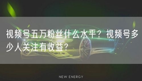 视频号五万粉丝什么水平？视频号多少人关注有收益？
