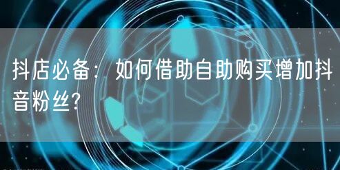 抖店必备：如何借助自助购买增加抖音粉丝?