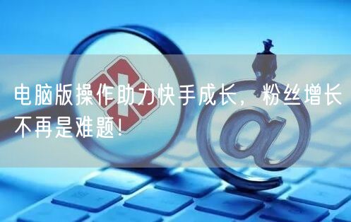 电脑版操作助力快手成长，粉丝增长不再是难题！