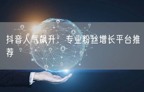 抖音人气飙升：专业粉丝增长平台推荐