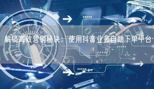 解锁高效营销秘诀：使用抖音业务自助下单平台。