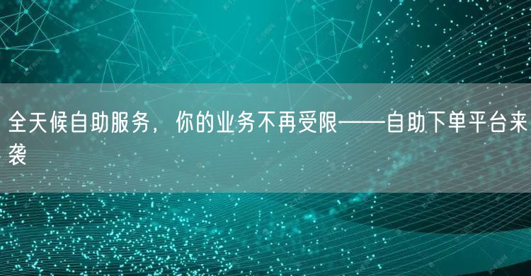 全天候自助服务，你的业务不再受限——自助下单平台来袭