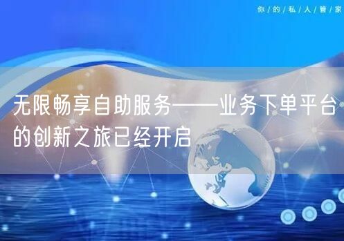无限畅享自助服务——业务下单平台的创新之旅已经开启