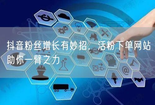 抖音粉丝增长有妙招，活粉下单网站助你一臂之力