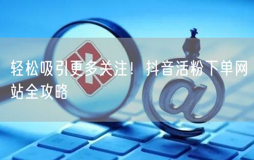 轻松吸引更多关注！抖音活粉下单网站全攻略