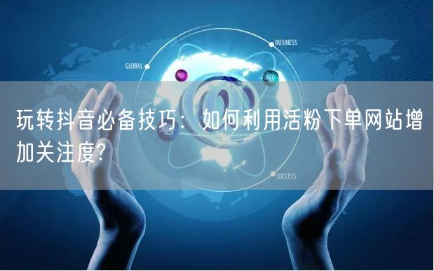 玩转抖音必备技巧：如何利用活粉下单网站增加关注度?