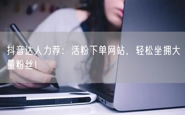 抖音达人力荐：活粉下单网站，轻松坐拥大量粉丝！
