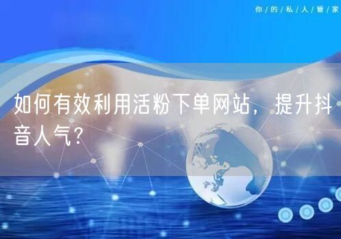 如何有效利用活粉下单网站，提升抖音人气？