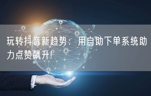 玩转抖音新趋势：用自助下单系统助力点赞飙