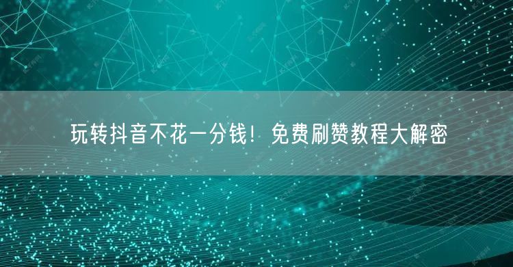 玩转抖音不花一分钱！免费刷赞教程大解密