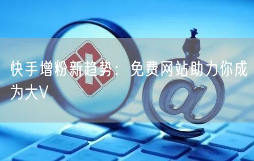 快手增粉新趋势：免费网站助力你成为大V