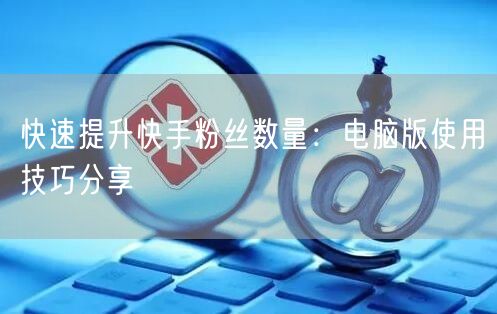 快速提升快手粉丝数量：电脑版使用技巧分享