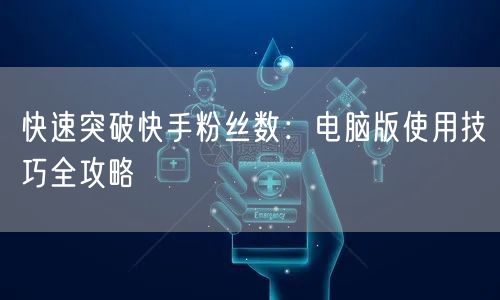 快速突破快手粉丝数：电脑版使用技巧全攻略
