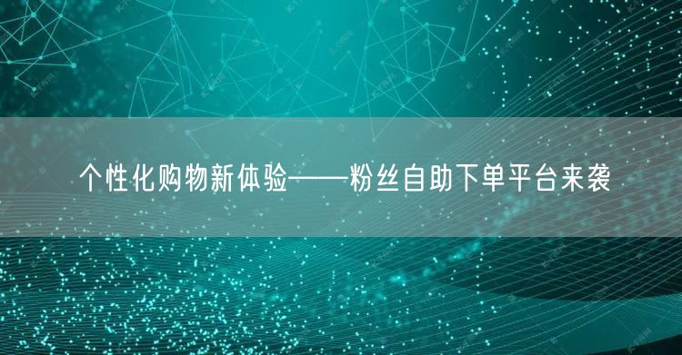 个性化购物新体验——粉丝自助下单平台来袭