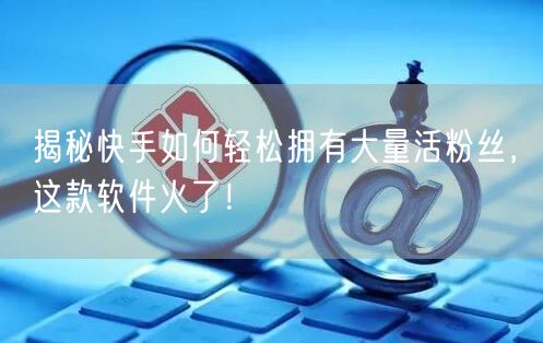 揭秘快手如何轻松拥有大量活粉丝，这款软件火了！
