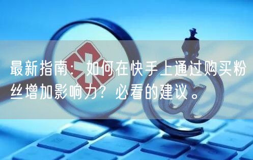 最新指南：如何在快手上通过购买粉丝增加影响力？必看的建议。