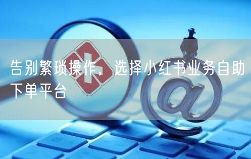 告别繁琐操作，选择小红书业务自助下单平台