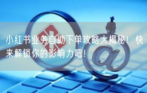 小红书业务自助下单攻略大揭秘！快来解锁你的影响力吧！