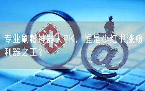 专业刷粉神器大PK，谁是小红书涨粉利器之王？