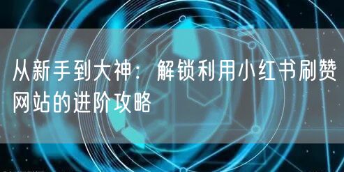从新手到大神：解锁利用小红书刷赞网站的进阶攻略
