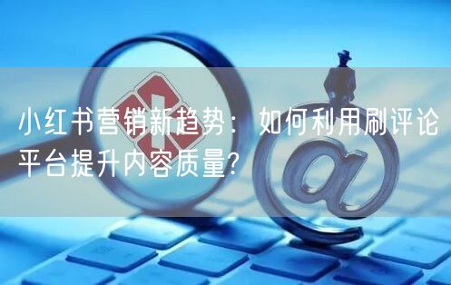小红书营销新趋势：如何利用刷评论平台提升内容质量?