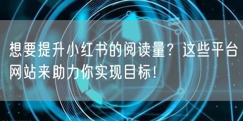 想要提升小红书的阅读量？这些平台网站来助力你实现目标！