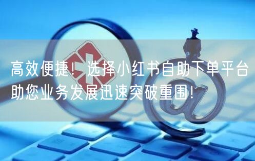 高效便捷！选择小红书自助下单平台助您业务发展迅速突破重围！