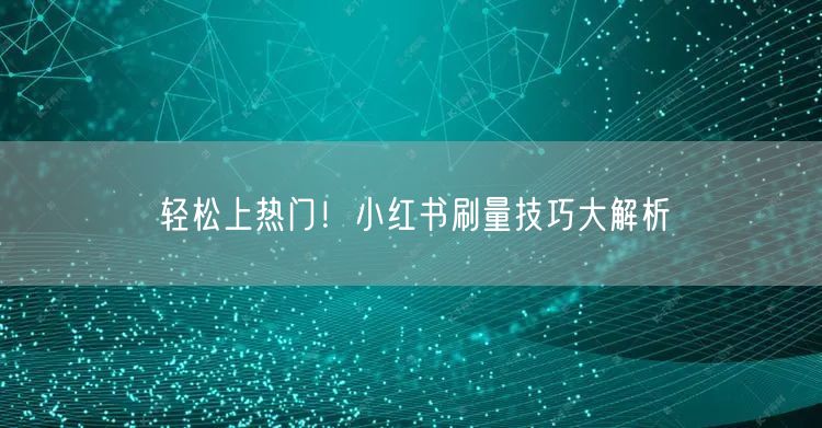轻松上热门！小红书刷量技巧大解析