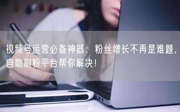 视频号运营必备神器：粉丝增长不再是难题，