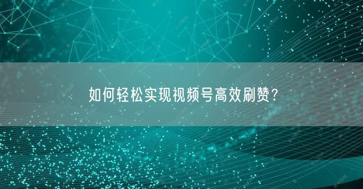 如何轻松实现视频号高效刷赞？