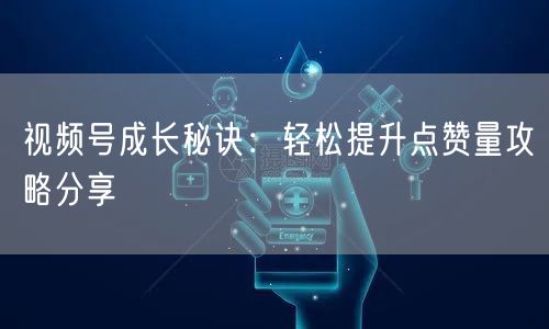 视频号成长秘诀：轻松提升点赞量攻略分享