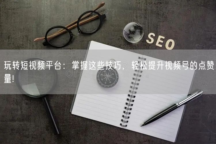 玩转短视频平台：掌握这些技巧，轻松提升视频号的点赞量!